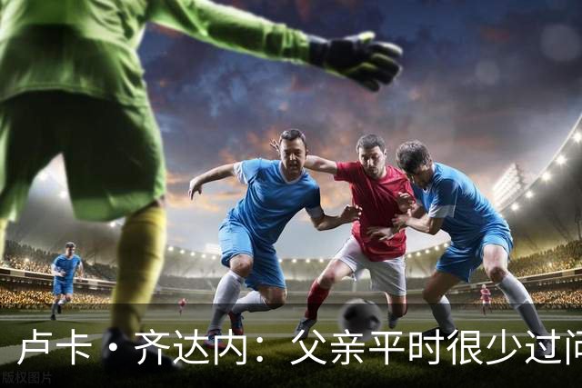 卢卡·齐达内：父亲平时很少过问我的工作 母亲倒会批评我的表现